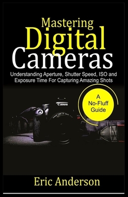 Mastering Digital Cameras: Understanding Aperture, Shutter Speed, ISO and Exposure Time for Capturing Amazing Shots by Eric Anderson