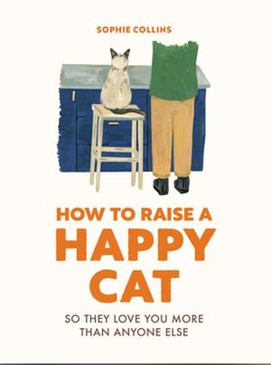 How to Raise a Happy Cat: So They Love You (more Than Anyone Else) by Sophie Collins