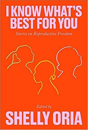 I Know What's Best for You: Stories on Reproductive Freedom by Yael R. Shinar, Alison Espach, Mary Jo Bang, Deborah Landau, Kate Novotny, Sarah Gerard, Riva Lehrer, Ama Codjoe, Onnesha Roychoudhuri, Carrie Bornstein, Tiphanie Yanique, Donnetta Lavinia Grays, Hannah Lillith Assadi, R.O. Kwon, Saïd Sayrafiezadeh, Deb Olin Unferth, Sally Wen Mao, Rachel Eliza Griffiths, Kate Tarker, Kristen Arnett, Erin Williams, Cade Leebron, Shelly Oria, Tommy Orange, Kirstin Valdez Quade, Desiree Cooper, Khadijah Queen, Kim Gek Lin Short, Georgina Escobar