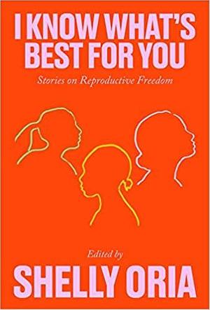 I Know What's Best for You: Stories on Reproductive Freedom by Yael R. Shinar, Alison Espach, Mary Jo Bang, Deborah Landau, Kate Novotny, Sarah Gerard, Riva Lehrer, Ama Codjoe, Onnesha Roychoudhuri, Carrie Bornstein, Tiphanie Yanique, Donnetta Lavinia Grays, Hannah Lillith Assadi, R.O. Kwon, Said Sayrafiezadeh, Deb Olin Unferth, Sally Wen Mao, Rachel Eliza Griffiths, Kate Tarker, Kristen Arnett, Erin Williams, Cade Leebron, Shelly Oria, Tommy Orange, Kirstin Valdez Quade, Desiree Cooper, Khadijah Queen, Kim Gek Lin Short, Georgina Escobar