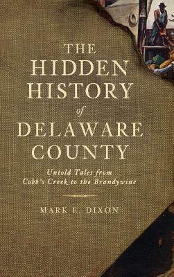 The Hidden History of Delaware County: Untold Tales from Cobb's Creek to the Brandywine by Mark E. Dixon