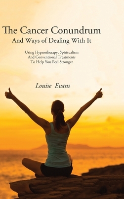 The Cancer Conundrum And Ways of Dealing With It: Using Hypnotherapy, Spiritualism and Conventional Treatments to Help You Feel Stronger by Louise Evans