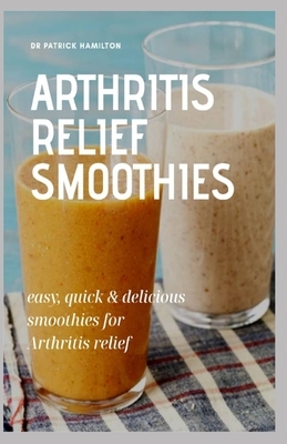 Arthritis Relief Smoothies: easy, quick and delicious smoothies for arthritis relief by Patrick Hamilton