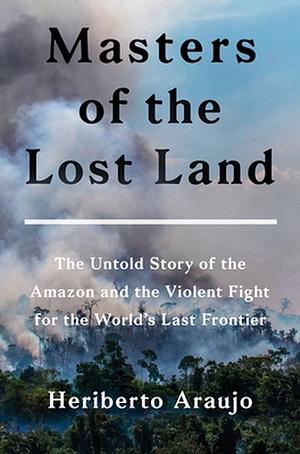 Masters of the Lost Land: The Untold Story of the Amazon and the Violent Fight for the World's Last Frontier by Heriberto Araujo Rodriguez