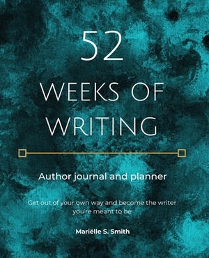 52 Weeks of Writing Author Journal and Planner: Get out of your own way and become the writer you're meant to be by Mariëlle S. Smith