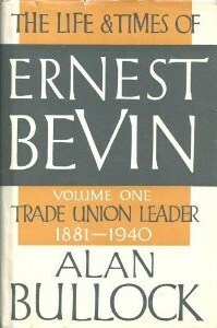 The Life and Times of Ernest Bevin, Volume One: Trade Union Leader, 1881-1940 by Alan Bullock