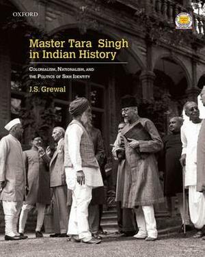 Master Tara Singh in Indian History: Colonialism, Nationalism, and the Politics of Sikh Identity by J.S. Grewal