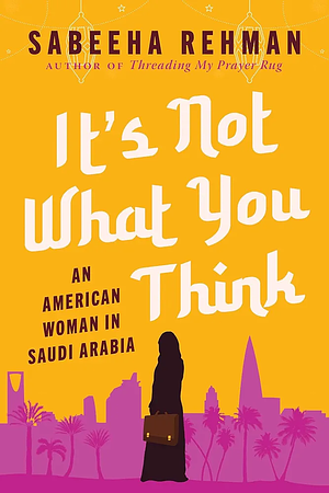 It's Not What You Think: An American Woman in Saudi Arabia by Sabeeha Rehman