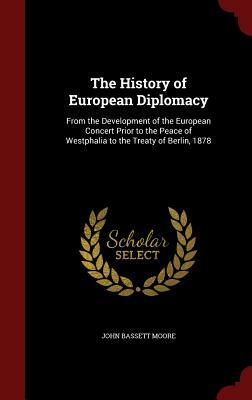 The History of European Diplomacy: From the Development of the European Concert Prior to the Peace of Westphalia to the Treaty of Berlin, 1878 by John Bassett Moore