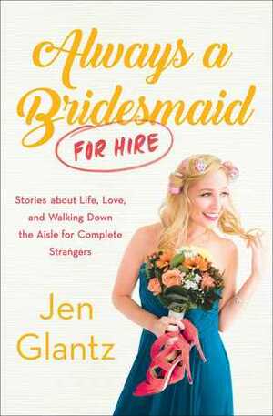 Always a Bridesmaid (for Hire): Stories on Growing Up, Looking for Love, and Walking Down the Aisle for Complete Strangers by Jen Glantz