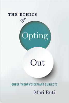 The Ethics of Opting Out: Queer Theory's Defiant Subjects by Mari Ruti
