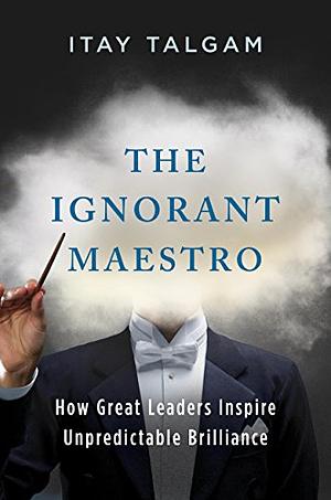 The Ignorant Maestro: How Great Leaders Inspire Unpredictable Brilliance by Itay Talgam