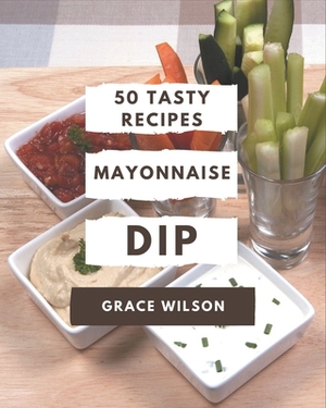 50 Tasty Mayonnaise Dip Recipes: A Mayonnaise Dip Cookbook for Your Gathering by Grace Wilson