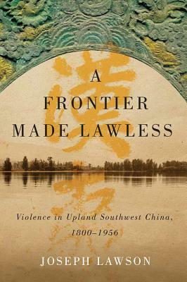 A Frontier Made Lawless: Violence in Upland Southwest China, 1800-1956 by Joseph Lawson