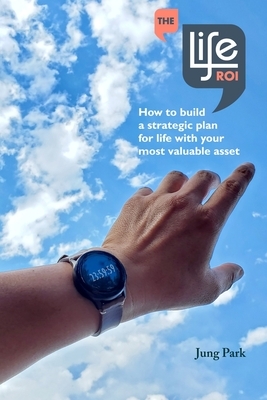 The Life ROI: How to build a strategic plan for life with your most valuable asset by Jung Park