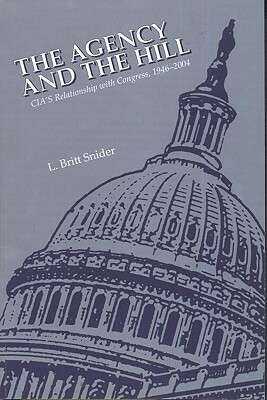 The Agency and the Hill: CIA's Relationship with Congress, 1946-2004: CIA's Relationship with Congress, 1946-2004 by L. Britt Snider