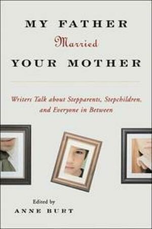 My Father Married Your Mother: Writers Talk about Stepparents, Stepchildren, and Everyone in Between by Anne Burt