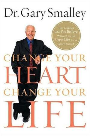 Change Your Heart, Change Your Life: How Changing What You Believe Will Give You the Great Life You've Always Wanted by Gary Smalley