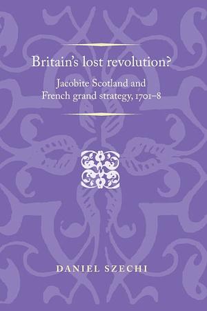 Britain's Lost Revolution?: Jacobite Scotland and French Grand Strategy, 1701-8 by Daniel Szechi