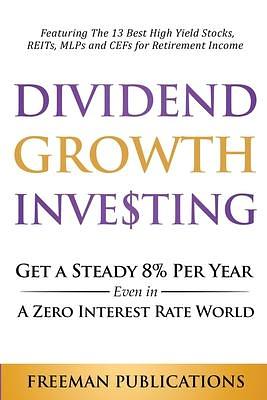 Dividend Growth Investing: Get A Steady 8% Per Year Even In A Zero Interest Rate World: Featuring The 13 Best High Yield Stocks, REITs, MLPs And CEFs For Retirement Income by Freeman Publications, Freeman Publications