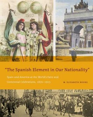 The Spanish Element in Our Nationality": Spain and America at the World's Fairs and Centennial Celebrations, 1876-1915 by M. Elizabeth Boone