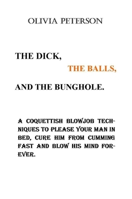 The Dick, the Balls and the Bunghole.: A Coquettish Blowjob Techniques To Please Your Man In Bed, Cure Him From Cumming Fast And Blow His Mind Forever by Olivia Peterson