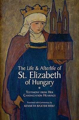 The Life and Afterlife of St. Elizabeth of Hungary: Testimony from her Canonization Hearings by Kenneth Baxter Wolf