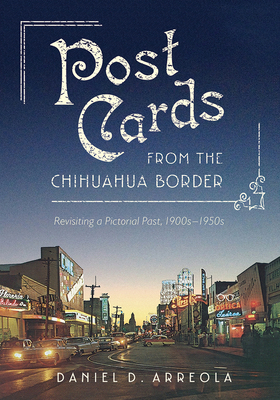 Postcards from the Chihuahua Border: Revisiting a Pictorial Past, 1900s-1950s by Daniel D. Arreola