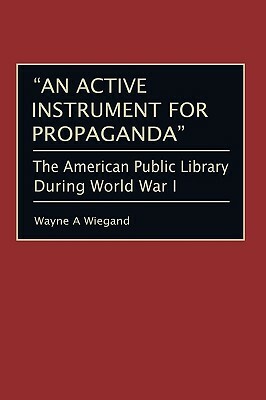An Active Instrument for Propaganda: The American Public Library During World War I by Wayne A. Wiegand
