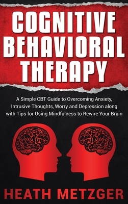 Cognitive Behavioral Therapy: A Simple CBT Guide to Overcoming Anxiety, Intrusive Thoughts, Worry and Depression along with Tips for Using Mindfulne by Heath Metzger