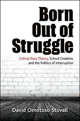 Born Out of Struggle: Critical Race Theory, School Creation, and the Politics of Interruption by David Omotoso Stovall