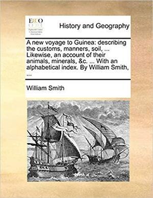 A New Voyage to Guinea: Describing the Customs, Manners, Soil, ... Likewise, an Account of Their Animals, Minerals, &C. ... with an Alphabetical Index. by William Smith, ... by William Smith