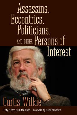 Assassins, Eccentrics, Politicians, and Other Persons of Interest: Fifty Pieces from the Road by Curtis Wilkie