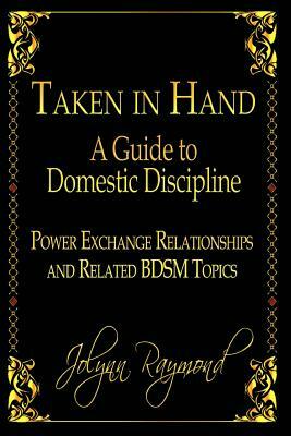 Taken In Hand: A Guide to Domestic Discipline, Power Exchange Relationships and Related BDSM Topics by Jolynn Raymond