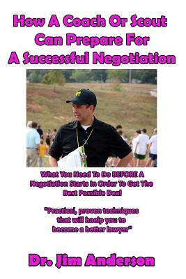 How A Coach Or Scout Can Prepare For A Successful Negotiation: What You Need To Do BEFORE A Negotiation Starts In Order To Get The Best Possible Outco by Jim Anderson