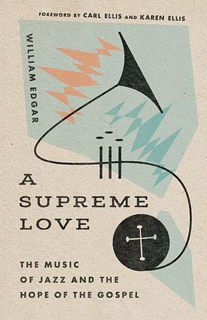 A Supreme Love: The Music of Jazz and the Hope of the Gospel by William Edgar