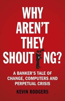 Why Aren't They Shouting?: A Banker's Tale of Change, Computers and Perpetual Crisis by Kevin Rodgers