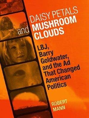 Daisy Petals and Mushroom Clouds: LBJ, Barry Goldwater, and the Ad That Changed American Politics by Robert T. Mann, Robert T. Mann