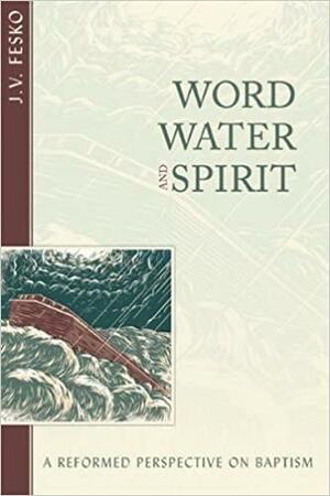 Word, Water, and Spirit: A Reformed Perspective on Baptism by J.V. Fesko
