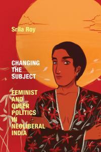 Changing the Subject: Feminist and Queer Politics in Neoliberal India by Srila Roy