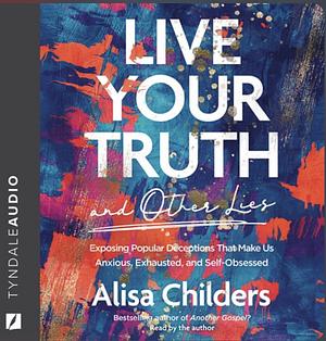 Live Your Truth (and Other Lies): Exposing Popular Deceptions That Make Us Anxious, Exhausted, and Self-Obsessed by Alisa Childers