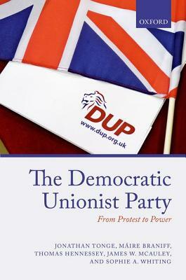 The Democratic Unionist Party: From Protest to Power by Thomas Hennessey, Jonathan Tonge, Maire Braniff