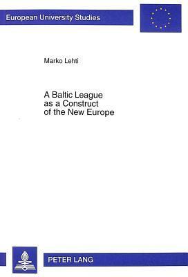 A Baltic League as a Construct of the New Europe: Envisioning a Baltic Region and Small State Sovereignty in the Aftermath of the First World War by Marko Lehti