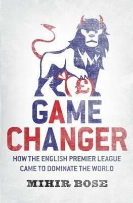 Game Change: How the English Premier League Came to Dominate the World - And Was Made to Pay for It. Mihir Bose by Mihir Bose