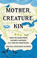 Mother, Creature, Kin: What We Learn from Nature's Mothers in a Time of Unraveling by Chelsea Steinauer-Scudder