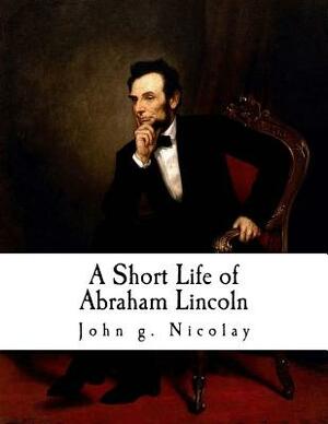 A Short Life of Abraham Lincoln: Condensed from Nicolay & Hay's Abraham Lincoln: A History by John G. Nicolay