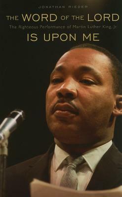 The Word of the Lord Is Upon Me: The Righteous Performance of Martin Luther King, Jr. by Jonathan Rieder