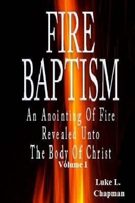 Fire Baptism: An Anointing Of Fire Revealed Unto The Body Of Christ by Luke L. Chapman