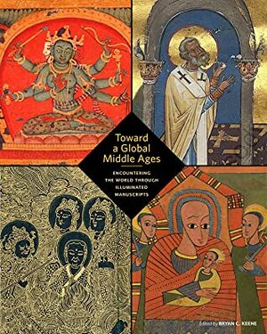Toward a Global Middle Ages: Encountering the World through Illuminated Manuscripts by Bryan C. Keene