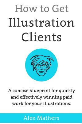 How to Get Illustration Clients: A Concise Blueprint for Quickly Winning Paid Work for Your Illustrations by Alex Mathers